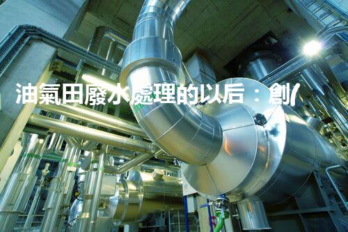 油氣田廢水處理的以后：創(chuàng)新技術(shù)與環(huán)保策略？